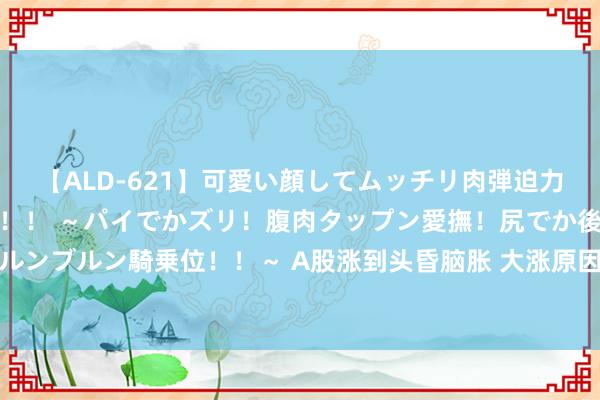 【ALD-621】可愛い顔してムッチリ肉弾迫力ダイナマイト敏感ボディ！！ ～パイでかズリ！腹肉タップン愛撫！尻でか後背位！ブルンブルン騎乗位！！～ A股涨到头昏脑胀 大涨原因安在？基金热议遑急会议后投资机遇