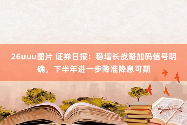 26uuu图片 证券日报：稳增长战略加码信号明确，下半年进一步降准降息可期