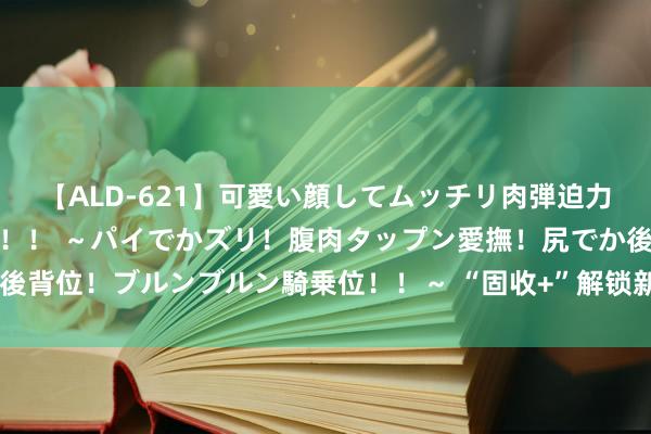 【ALD-621】可愛い顔してムッチリ肉弾迫力ダイナマイト敏感ボディ！！ ～パイでかズリ！腹肉タップン愛撫！尻でか後背位！ブルンブルン騎乗位！！～ “固收+”解锁新玩法，权柄确立相中ETF