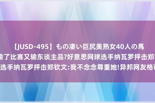 【JUSD-495】もの凄い巨尻美熟女40人の馬乗りファック8時間SP 输了比赛又输东谈主品?好意思网球选手纳瓦罗抨击郑钦文:我不念念尊重她!异邦网友格调一边倒!