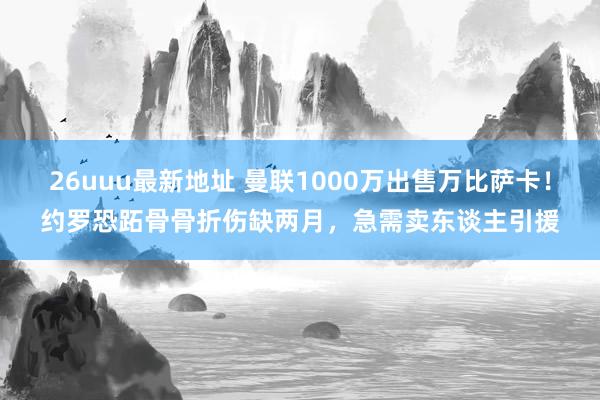 26uuu最新地址 曼联1000万出售万比萨卡！约罗恐跖骨骨折伤缺两月，急需卖东谈主引援