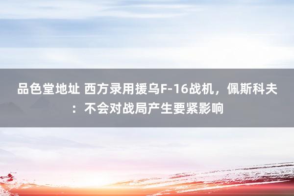 品色堂地址 西方录用援乌F-16战机，佩斯科夫：不会对战局产生要紧影响