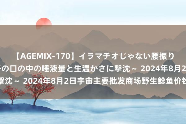 【AGEMIX-170】イラマチオじゃない腰振りフェラチオ 3 ～女の子の口の中の唾液量と生温かさに撃沈～ 2024年8月2日宇宙主要批发商场野生鲶鱼价钱行情