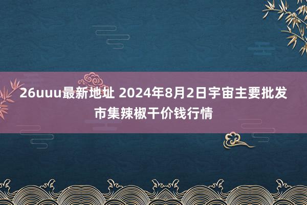 26uuu最新地址 2024年8月2日宇宙主要批发市集辣椒干价钱行情