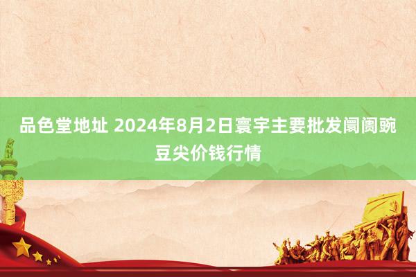 品色堂地址 2024年8月2日寰宇主要批发阛阓豌豆尖价钱行情