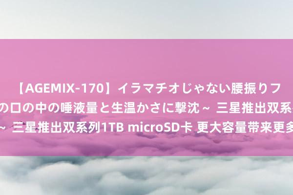 【AGEMIX-170】イラマチオじゃない腰振りフェラチオ 3 ～女の子の口の中の唾液量と生温かさに撃沈～ 三星推出双系列1TB microSD卡 更大容量带来更多可能