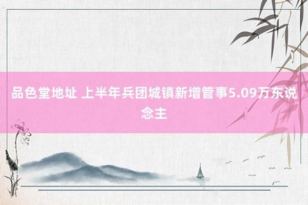 品色堂地址 上半年兵团城镇新增管事5.09万东说念主