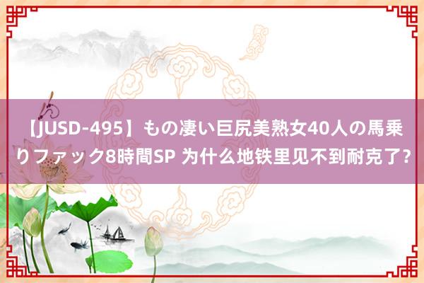 【JUSD-495】もの凄い巨尻美熟女40人の馬乗りファック8時間SP 为什么地铁里见不到耐克了？