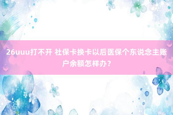 26uuu打不开 社保卡换卡以后医保个东说念主账户余额怎样办？