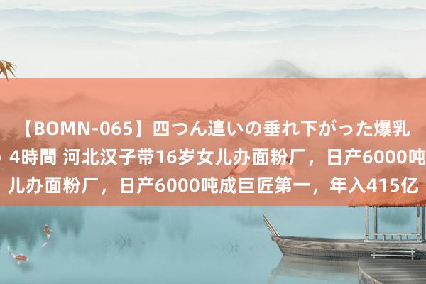 【BOMN-065】四つん這いの垂れ下がった爆乳を下から揉み舐め吸う 4時間 河北汉子带16岁女儿办面粉厂，日产6000吨成巨匠第一，年入415亿