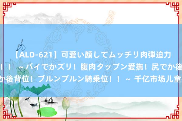 【ALD-621】可愛い顔してムッチリ肉弾迫力ダイナマイト敏感ボディ！！ ～パイでかズリ！腹肉タップン愛撫！尻でか後背位！ブルンブルン騎乗位！！～ 千亿市场儿童餐，餐饮业的“新但愿”