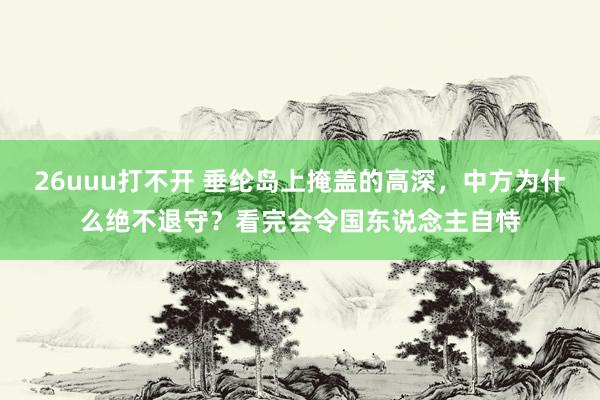 26uuu打不开 垂纶岛上掩盖的高深，中方为什么绝不退守？看完会令国东说念主自恃