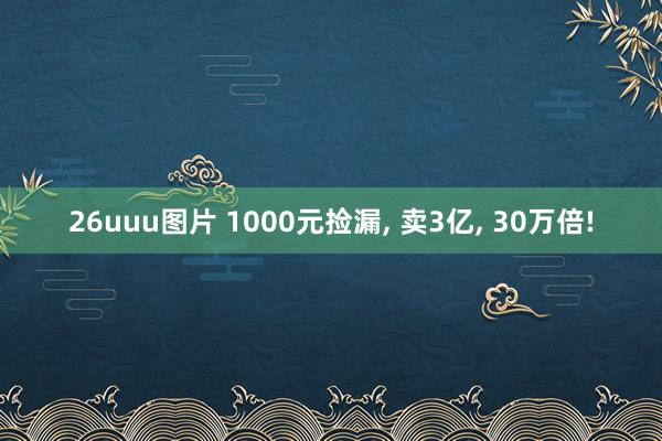 26uuu图片 1000元捡漏， 卖3亿， 30万倍!