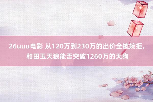 26uuu电影 从120万到230万的出价全被婉拒， 和田玉天狼能否突破1260万的天狗