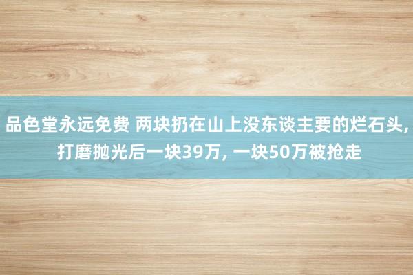 品色堂永远免费 两块扔在山上没东谈主要的烂石头， 打磨抛光后一块39万， 一块50万被抢走