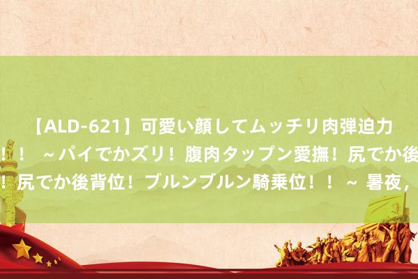 【ALD-621】可愛い顔してムッチリ肉弾迫力ダイナマイト敏感ボディ！！ ～パイでかズリ！腹肉タップン愛撫！尻でか後背位！ブルンブルン騎乗位！！～ 暑夜，是谁还莫得入睡