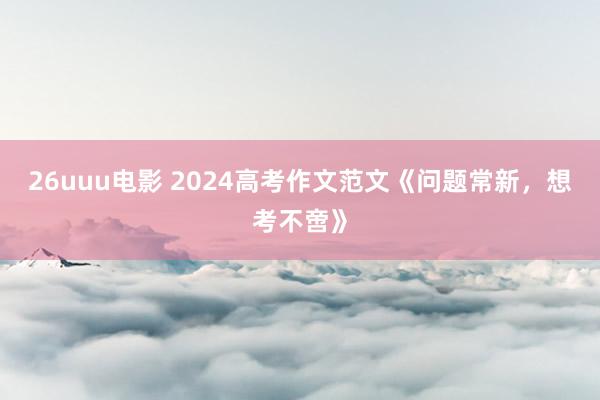 26uuu电影 2024高考作文范文《问题常新，想考不啻》