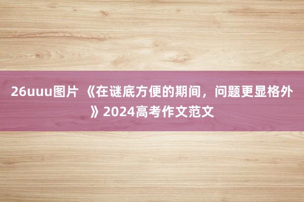 26uuu图片 《在谜底方便的期间，问题更显格外》2024高考作文范文