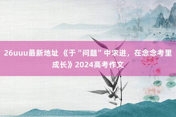 26uuu最新地址 《于“问题”中求进，在念念考里成长》2024高考作文