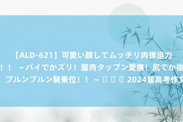 【ALD-621】可愛い顔してムッチリ肉弾迫力ダイナマイト敏感ボディ！！ ～パイでかズリ！腹肉タップン愛撫！尻でか後背位！ブルンブルン騎乗位！！～ ​​​2024届高考作文押题展望：不惧幻灭，重塑自我