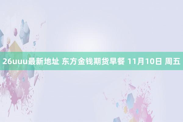 26uuu最新地址 东方金钱期货早餐 11月10日 周五