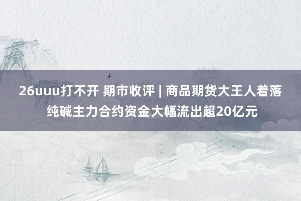 26uuu打不开 期市收评 | 商品期货大王人着落 纯碱主力合约资金大幅流出超20亿元