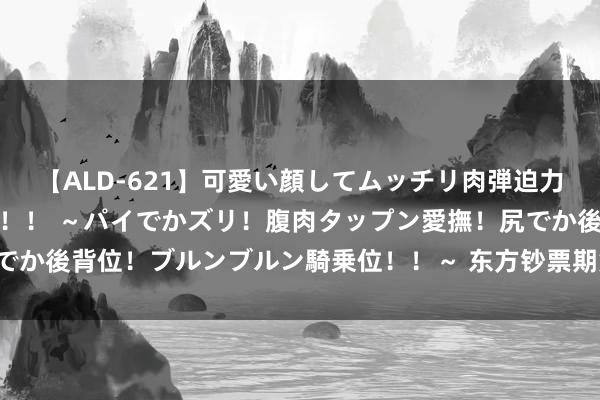 【ALD-621】可愛い顔してムッチリ肉弾迫力ダイナマイト敏感ボディ！！ ～パイでかズリ！腹肉タップン愛撫！尻でか後背位！ブルンブルン騎乗位！！～ 东方钞票期货早餐 11月8日 周三