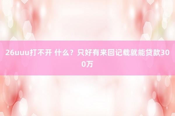 26uuu打不开 什么？只好有来回记载就能贷款300万