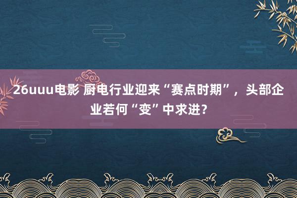 26uuu电影 厨电行业迎来“赛点时期”，头部企业若何“变”中求进？