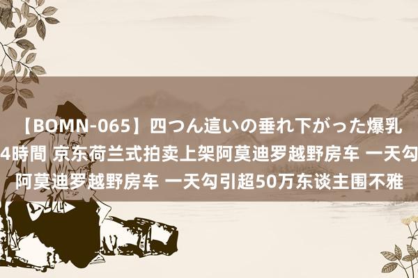 【BOMN-065】四つん這いの垂れ下がった爆乳を下から揉み舐め吸う 4時間 京东荷兰式拍卖上架阿莫迪罗越野房车 一天勾引超50万东谈主围不雅