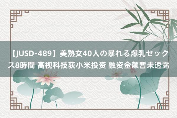 【JUSD-489】美熟女40人の暴れる爆乳セックス8時間 高视科技获小米投资 融资金额暂未透露