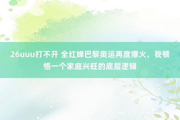 26uuu打不开 全红婵巴黎奥运再度爆火，我顿悟一个家庭兴旺的底层逻辑