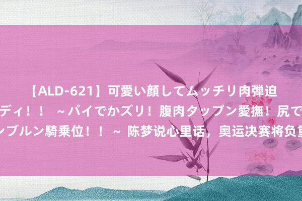 【ALD-621】可愛い顔してムッチリ肉弾迫力ダイナマイト敏感ボディ！！ ～パイでかズリ！腹肉タップン愛撫！尻でか後背位！ブルンブルン騎乗位！！～ 陈梦说心里话，奥运决赛将负重致远，夺冠可成邓亚萍张怡宁第三东说念主