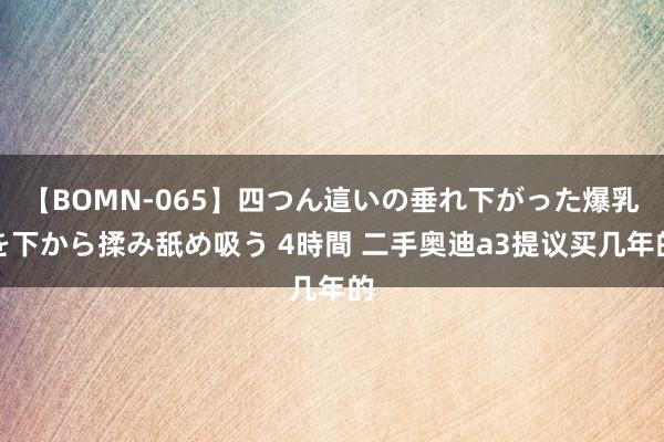 【BOMN-065】四つん這いの垂れ下がった爆乳を下から揉み舐め吸う 4時間 二手奥迪a3提议买几年的