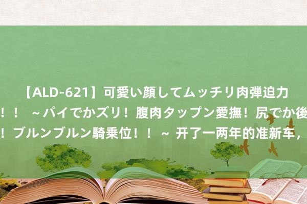 【ALD-621】可愛い顔してムッチリ肉弾迫力ダイナマイト敏感ボディ！！ ～パイでかズリ！腹肉タップン愛撫！尻でか後背位！ブルンブルン騎乗位！！～ 开了一两年的准新车，为什么车主要焦急着廉价出售呢