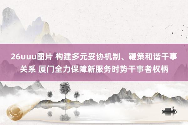 26uuu图片 构建多元妥协机制、鞭策和谐干事关系 厦门全力保障新服务时势干事者权柄