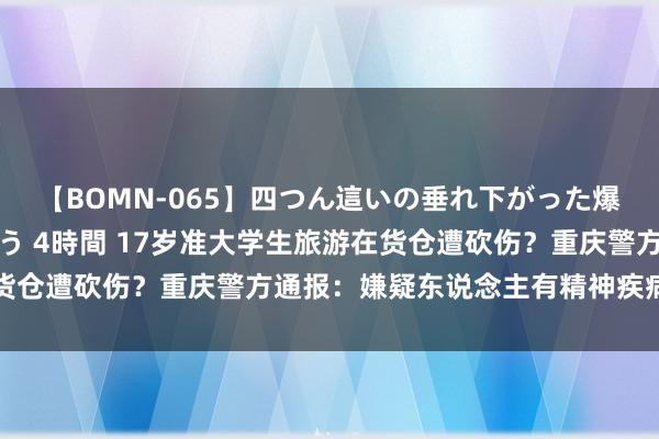 【BOMN-065】四つん這いの垂れ下がった爆乳を下から揉み舐め吸う 4時間 17岁准大学生旅游在货仓遭砍伤？重庆警方通报：嫌疑东说念主有精神疾病问诊史