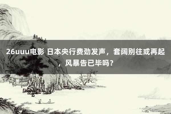 26uuu电影 日本央行费劲发声，套阔别往或再起，风暴告已毕吗？