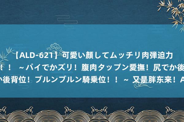 【ALD-621】可愛い顔してムッチリ肉弾迫力ダイナマイト敏感ボディ！！ ～パイでかズリ！腹肉タップン愛撫！尻でか後背位！ブルンブルン騎乗位！！～ 又是胖东来！A股巨头，两天暴涨14%！