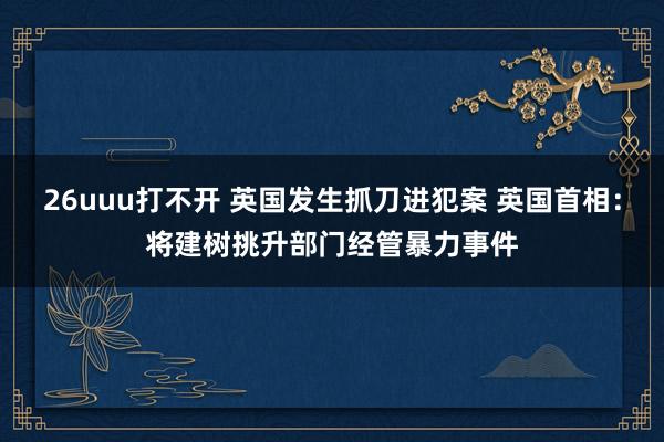 26uuu打不开 英国发生抓刀进犯案 英国首相：将建树挑升部门经管暴力事件