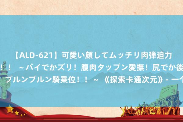 【ALD-621】可愛い顔してムッチリ肉弾迫力ダイナマイト敏感ボディ！！ ～パイでかズリ！腹肉タップン愛撫！尻でか後背位！ブルンブルン騎乗位！！～ 《探索卡通次元》- 一个颜色斑斓、充满惊喜的玄幻天下