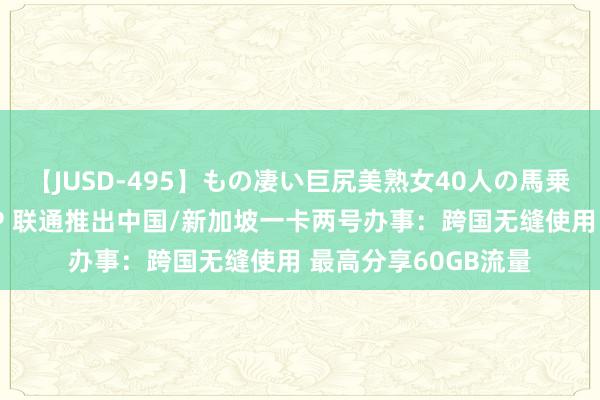 【JUSD-495】もの凄い巨尻美熟女40人の馬乗りファック8時間SP 联通推出中国/新加坡一卡两号办事：跨国无缝使用 最高分享60GB流量