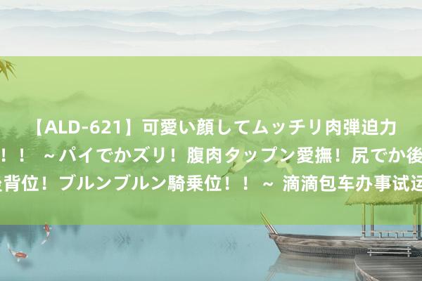 【ALD-621】可愛い顔してムッチリ肉弾迫力ダイナマイト敏感ボディ！！ ～パイでかズリ！腹肉タップン愛撫！尻でか後背位！ブルンブルン騎乗位！！～ 滴滴包车办事试运营 将在44座城市链接上线