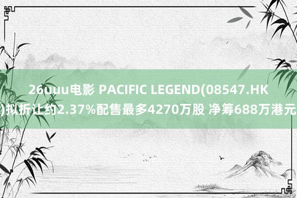 26uuu电影 PACIFIC LEGEND(08547.HK)拟折让约2.37%配售最多4270万股 净筹688万港元