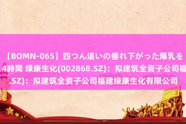 【BOMN-065】四つん這いの垂れ下がった爆乳を下から揉み舐め吸う 4時間 绿康生化(002868.SZ)：拟建筑全资子公司福建绿康生化有限公司