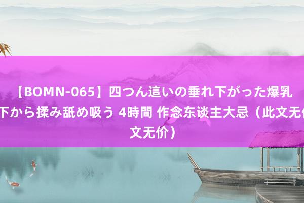 【BOMN-065】四つん這いの垂れ下がった爆乳を下から揉み舐め吸う 4時間 作念东谈主大忌（此文无价）