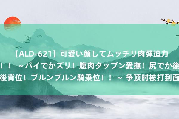 【ALD-621】可愛い顔してムッチリ肉弾迫力ダイナマイト敏感ボディ！！ ～パイでかズリ！腹肉タップン愛撫！尻でか後背位！ブルンブルン騎乗位！！～ 争顶时被打到面部！博主：谭龙眼眶骨折