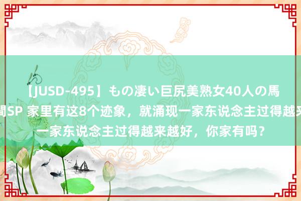 【JUSD-495】もの凄い巨尻美熟女40人の馬乗りファック8時間SP 家里有这8个迹象，就涌现一家东说念主过得越来越好，你家有吗？