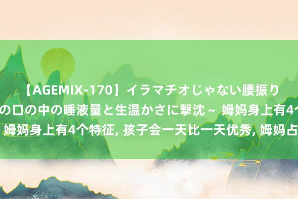 【AGEMIX-170】イラマチオじゃない腰振りフェラチオ 3 ～女の子の口の中の唾液量と生温かさに撃沈～ 姆妈身上有4个特征， 孩子会一天比一天优秀， 姆妈占一个也可以