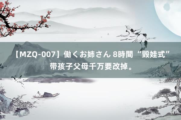 【MZQ-007】働くお姉さん 8時間 “毁娃式”带孩子父母千万要改掉<a href=